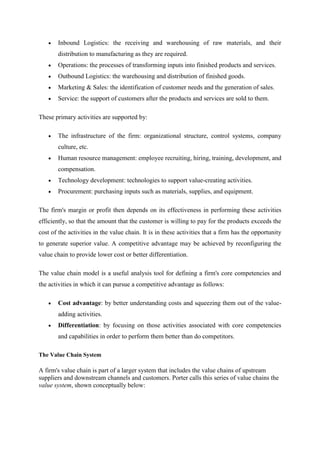 Inbound Logistics: the receiving and warehousing of raw materials, and their
       distribution to manufacturing as they are required.
       Operations: the processes of transforming inputs into finished products and services.
       Outbound Logistics: the warehousing and distribution of finished goods.
       Marketing & Sales: the identification of customer needs and the generation of sales.
       Service: the support of customers after the products and services are sold to them.

These primary activities are supported by:

       The infrastructure of the firm: organizational structure, control systems, company
       culture, etc.
       Human resource management: employee recruiting, hiring, training, development, and
       compensation.
       Technology development: technologies to support value-creating activities.
       Procurement: purchasing inputs such as materials, supplies, and equipment.

The firm's margin or profit then depends on its effectiveness in performing these activities
efficiently, so that the amount that the customer is willing to pay for the products exceeds the
cost of the activities in the value chain. It is in these activities that a firm has the opportunity
to generate superior value. A competitive advantage may be achieved by reconfiguring the
value chain to provide lower cost or better differentiation.

The value chain model is a useful analysis tool for defining a firm's core competencies and
the activities in which it can pursue a competitive advantage as follows:

       Cost advantage: by better understanding costs and squeezing them out of the value-
       adding activities.
       Differentiation: by focusing on those activities associated with core competencies
       and capabilities in order to perform them better than do competitors.

The Value Chain System

A firm's value chain is part of a larger system that includes the value chains of upstream
suppliers and downstream channels and customers. Porter calls this series of value chains the
value system, shown conceptually below:
 