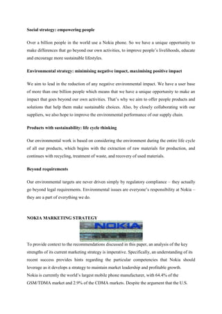 Social strategy: empowering people

Over a billion people in the world use a Nokia phone. So we have a unique opportunity to
make differences that go beyond our own activities, to improve people‟s livelihoods, educate
and encourage more sustainable lifestyles.

Environmental strategy: minimising negative impact, maximising positive impact

We aim to lead in the reduction of any negative environmental impact. We have a user base
of more than one billion people which means that we have a unique opportunity to make an
impact that goes beyond our own activities. That‟s why we aim to offer people products and
solutions that help them make sustainable choices. Also, by closely collaborating with our
suppliers, we also hope to improve the environmental performance of our supply chain.

Products with sustainability: life cycle thinking

Our environmental work is based on considering the environment during the entire life cycle
of all our products, which begins with the extraction of raw materials for production, and
continues with recycling, treatment of waste, and recovery of used materials.

Beyond requirements

Our environmental targets are never driven simply by regulatory compliance – they actually
go beyond legal requirements. Environmental issues are everyone‟s responsibility at Nokia –
they are a part of everything we do.



NOKIA MARKETING STRATEGY




To provide context to the recommendations discussed in this paper, an analysis of the key
strengths of its current marketing strategy is imperative. Specifically, an understanding of its
recent success provides hints regarding the particular competencies that Nokia should
leverage as it develops a strategy to maintain market leadership and profitable growth.
Nokia is currently the world‟s largest mobile phone manufacturer, with 64.4% of the
GSM/TDMA market and 2.9% of the CDMA market6. Despite the argument that the U.S.
 