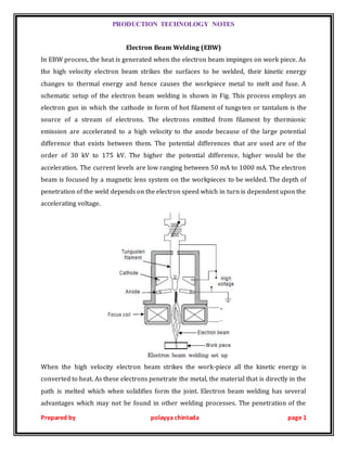 PRODUCTION TECHNOLOGY NOTES
Prepared by polayya chintada page 1
Electron Beam Welding (EBW)
In EBW process, the heat is generated when the electron beam impinges on work piece. As
the high velocity electron beam strikes the surfaces to be welded, their kinetic energy
changes to thermal energy and hence causes the workpiece metal to melt and fuse. A
schematic setup of the electron beam welding is shown in Fig. This process employs an
electron gun in which the cathode in form of hot filament of tungsten or tantalum is the
source of a stream of electrons. The electrons emitted from filament by thermionic
emission are accelerated to a high velocity to the anode because of the large potential
difference that exists between them. The potential differences that are used are of the
order of 30 kV to 175 kV. The higher the potential difference, higher would be the
acceleration. The current levels are low ranging between 50 mA to 1000 mA. The electron
beam is focused by a magnetic lens system on the workpieces to be welded. The depth of
penetration of the weld depends on the electron speed which in turn is dependent upon the
accelerating voltage.
When the high velocity electron beam strikes the work-piece all the kinetic energy is
converted to heat. As these electrons penetrate the metal, the material that is directly in the
path is melted which when solidifies form the joint. Electron beam welding has several
advantages which may not be found in other welding processes. The penetration of the
 