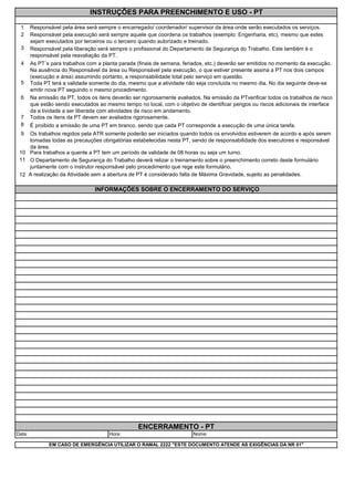 1
2
3
4
5
6
7
8
9
10
11
12
INFORMAÇÕES SOBRE O ENCERRAMENTO DO SERVIÇO
Todos os itens da PT devem ser avaliados rigorosamente.
É proibido a emissão de uma PT em branco, sendo que cada PT corresponde a execução de uma única tarefa.
Os trabalhos regidos pela ATR somente poderão ser iniciados quando todos os envolvidos estiverem de acordo e após serem
tomadas todas as precauções obrigatórias estabelecidas nesta PT, sendo de responsabilidade dos executores e responsável
da área.
Para trabalhos a quente a PT tem um período de validade de 08 horas ou seja um turno.
O Departamento de Segurança do Trabalho deverá relizar o treinamento sobre o preenchimento correto deste formulário
juntamente com o instrutor responsável pelo procedimento que rege este formulário.
EM CASO DE EMERGÊNCIA UTILIZAR O RAMAL 2222 "ESTE DOCUMENTO ATENDE AS EXIGÊNCIAS DA NR 01"
A realização da Atividade sem a abertura de PT é considerado falta de Máxima Gravidade, sujeito as penalidades.
ENCERRAMENTO - PT
INSTRUÇÕES PARA PREENCHIMENTO E USO - PT
As PT´s para trabalhos com a planta parada (finais de semana, feriados, etc.) deverão ser emitidos no momento da execução.
Na ausência do Responsável da área ou Responsável pela execução, o que estiver presente assina a PT nos dois campos
(execução e área) assumindo portanto, a responsabilidade total pelo serviço em questão.
Toda PT terá a validade somente do dia, mesmo que a atividade não seja concluida no mesmo dia. No dia seguinte deve-se
emitir nova PT seguindo o mesmo procedimento.
Na emissão da PT, todos os itens deverão ser rigorosamente avaliados. Na emissão da PTverificar todos os trabalhos de risco
que estão sendo executados ao mesmo tempo no local, com o objetivo de identificar perigos ou riscos adicionais de interface
da a tividade a ser liberada com atividades de risco em andamento.
Responsável pela execução será sempre aquele que coordena os trabalhos (exemplo: Engenharia, etc), mesmo que estes
sejam executados por terceiros ou o terceiro quando autorizado e treinado.
Responsável pela liberação será sempre o profissional do Departamento de Segurança do Trabalho. Este também é o
responsável pela reavaliação da PT.
Responsável pela área será sempre o encarregado/ coordenador/ supervisor da área onde serão executados os serviços.
Data: Hora: Nome:
 