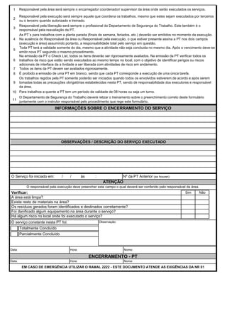 1
2
3
4
5
6
7
8
9
10
11
EM CASO DE EMERGÊNCIA UTILIZAR O RAMAL 2222 - ESTE DOCUMENTO ATENDE AS EXIGÊNCIAS DA NR 01
Data: Hora: Nome:
É proibido a emissão de uma PT em branco, sendo que cada PT corresponde a execução de uma única tarefa.
Os trabalhos regidos pela PT somente poderão ser iniciados quando todos os envolvidos estiverem de acordo e após serem
tomadas todas as precauções obrigatórias estabelecidas nesta PT, sendo de responsabilidade dos executores e responsável
da área.
Para trabalhos a quente a PT tem um período de validade de 08 horas ou seja um turno.
O Departamento de Segurança do Trabalho deverá relizar o treinamento sobre o preenchimento correto deste formulário
juntamente com o instrutor responsável pelo procedimento que rege este formulário.
Na emissão da PT o Check List, todos os itens deverão ser rigorosamente avaliados. Na emissão da PT verificar todos os
trabalhos de risco que estão sendo executados ao mesmo tempo no local, com o objetivo de identificar perigos ou riscos
adicionais de interface da a tividade a ser liberada com atividades de risco em andamento.
Todos os itens da PT devem ser avaliados rigorosamente.
Responsável pela execução será sempre aquele que coordena os trabalhos, mesmo que estes sejam executados por terceiros
ou o terceiro quando autorizado e treinado.
Responsável pela liberação será sempre o profissional do Departamento de Segurança do Trabalho. Este também é o
responsável pela reavaliação da PT.
As PT´s para trabalhos com a planta parada (finais de semana, feriados, etc.) deverão ser emitidos no momento da execução.
Na ausência do Responsável da área ou Responsável pela execução, o que estiver presente assina a PT nos dois campos
(execução e área) assumindo portanto, a responsabilidade total pelo serviço em questão.
Toda PT terá a validade somente do dia, mesmo que a atividade não seja concluida no mesmo dia. Após o vencimento deve-se
emitir nova PT seguindo o mesmo procedimento.
Responsável pela área será sempre o encarregado/ coordenador/ supervisor da área onde serão executados os serviços.
INFORMAÇÕES SOBRE O ENCERRAMENTO DO SERVIÇO
OBSERVAÇÕES / DESCRIÇÃO DO SERVIÇO EXECUTADO
O Serviço foi iniciado em: / / às : Nº da PT Anterior (se houver):
ATENÇÃO
O responsável pela execução deve preencher este campo o qual deverá ser conferido pelo responsável da área.
Verificar: Sim Não
A área está limpa?
Existe resto de materiais na área?
Parcialmente Concluído
Há algum risco no local onde foi executado o serviço?
Os resíduos gerados foram identificados e destinados corretamente?
Foi danificado algum equipamento na área durante o serviço?
Data: Hora: Nome:
ENCERRAMENTO - PT
O serviço constante nesta PT foi: Observação:
Totalmente Concluído
 