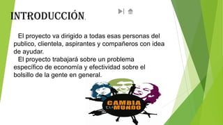 Introducción

.

El proyecto va dirigido a todas esas personas del
publico, clientela, aspirantes y compañeros con idea
de ayudar.
El proyecto trabajará sobre un problema
específico de economía y efectividad sobre el
bolsillo de la gente en general.

 