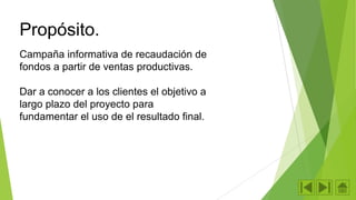 Propósito.
Campaña informativa de recaudación de
fondos a partir de ventas productivas.

Dar a conocer a los clientes el objetivo a
largo plazo del proyecto para
fundamentar el uso de el resultado final.

 