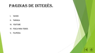 Paginas de interés.
I.

YAHOO

II. TARINGA

III. YOUTUBE
IV. FISICA PARA TODOS
V. FILIPEDIA

 
