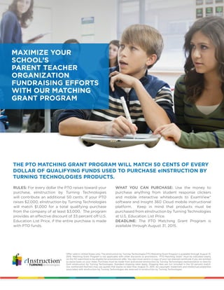 THE PTO MATCHING GRANT PROGRAM WILL MATCH 50 CENTS OF EVERY
DOLLAR OF QUALIFYING FUNDS USED TO PURCHASE eINSTRUCTION BY
TURNING TECHNOLOGIES PRODUCTS.
Offer valid in United States only. The eInstruction by Turning Technologies PTO Matching Grant Program is available through August 31,
2015. Matching Grant Program is not applicable with other discounts or promotions. “PTO Matching Grant” must be indicated clearly
on the PO submitted to be eligible for promotional offer. You also must send in a copy of your tax-exempt certificate if you are entitled
to waive taxes on your order. Purchase must be made from authorized eInstruction by Turning Technologies representative or directly
from eInstruction by Turning Technologies. Standard shipping rates apply. Shipping fees are not included in the 50 percent match.
Our Authorized Partners may use quotes that expire no later than August 31, 2015. All copyright, trademark and intellectual properties
associated with eInstruction by Turning Technologies are reserved to eInstruction by Turning Technologies.
RULES: For every dollar the PTO raises toward your
purchase, eInstruction by Turning Technologies
will contribute an additional 50 cents. If your PTO
raises $2,000, eInstruction by Turning Technologies
will match $1,000 for a total qualifying purchase
from the company of at least $3,000. The program
provides an effective discount of 33 percent off U.S.
Education List Price, if the entire purchase is made
with PTO funds.
WHAT YOU CAN PURCHASE: Use the money to
purchase anything from student response clickers
and mobile interactive whiteboards to ExamView®
software and Insight 360 Cloud mobile instructional
platform. Keep in mind that products must be
purchased from eInstruction by Turning Technologies
at U.S. Education List Price.
DEADLINE: The PTO Matching Grant Program is
available through August 31, 2015.
MAXIMIZE YOUR
SCHOOL’S
PARENT TEACHER
ORGANIZATION
FUNDRAISING EFFORTS
WITH OUR MATCHING
GRANT PROGRAM
 
