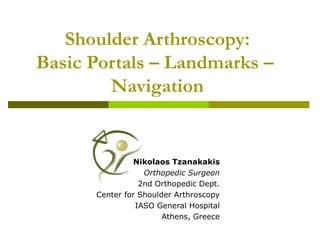Shoulder Arthroscopy:
Basic Portals – Landmarks –
Navigation
Nikolaos Tzanakakis
Orthopedic Surgeon
2nd Orthopedic Dept.
Center for Shoulder Arthroscopy
IASO General Hospital
Athens, Greece
 
