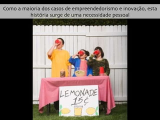 Como a maioria dos casos de empreendedorismo e inovação, esta história surge de uma necessidade pessoal 