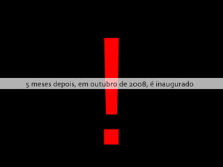 ! 5 meses depois, em outubro de 2008, é inaugurado  