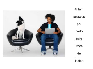 faltam

pessoas

  por

 perto

 para

 troca

  de

 ideias
 