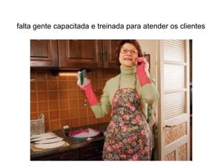 falta gente capacitada e treinada para atender os clientes
 