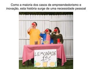 Como a maioria dos casos de empreendedorismo e
inovação, esta história surge de uma necessidade pessoal
 