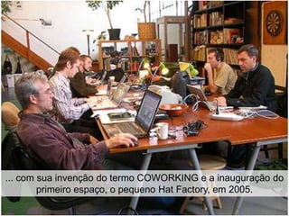 ... com sua invenção do termo COWORKING e a inauguração do
        primeiro espaço, o pequeno Hat Factory, em 2005.
 