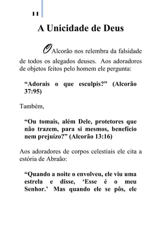 11
A Unicidade de Deus
OOOOAlcorão nos relembra da falsidade
de todos os alegados deuses. Aos adoradores
de objetos feitos pelo homem ele pergunta:
“Adorais o que esculpis?” (Alcorão
37:95)
Também,
“Ou tomais, além Dele, protetores que
não trazem, para si mesmos, benefício
nem prejuízo?” (Alcorão 13:16)
Aos adoradores de corpos celestiais ele cita a
estória de Abraão:
“Quando a noite o envolveu, ele viu uma
estrela e disse, ‘Esse é o meu
Senhor.’ Mas quando ele se pôs, ele
 