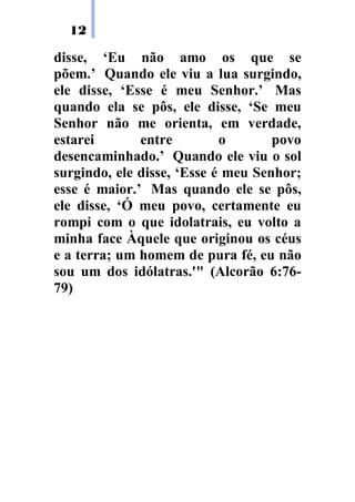 12
disse, ‘Eu não amo os que se
põem.’ Quando ele viu a lua surgindo,
ele disse, ‘Esse é meu Senhor.’ Mas
quando ela se pôs, ele disse, ‘Se meu
Senhor não me orienta, em verdade,
estarei entre o povo
desencaminhado.’ Quando ele viu o sol
surgindo, ele disse, ‘Esse é meu Senhor;
esse é maior.’ Mas quando ele se pôs,
ele disse, ‘Ó meu povo, certamente eu
rompi com o que idolatrais, eu volto a
minha face Àquele que originou os céus
e a terra; um homem de pura fé, eu não
sou um dos idólatras.'" (Alcorão 6:76-
79)
 