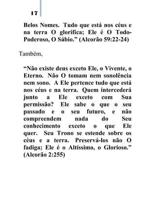 17
Belos Nomes. Tudo que está nos céus e
na terra O glorifica; Ele é O Todo-
Poderoso, O Sábio.” (Alcorão 59:22-24)
Também,
“Não existe deus exceto Ele, o Vivente, o
Eterno. Não O tomam nem sonolência
nem sono. A Ele pertence tudo que está
nos céus e na terra. Quem intercederá
junto a Ele exceto com Sua
permissão? Ele sabe o que o seu
passado e o seu futuro, e não
compreendem nada do Seu
conhecimento exceto o que Ele
quer. Seu Trono se estende sobre os
céus e a terra. Preservá-los não O
fadiga; Ele é o Altíssimo, o Glorioso.”
(Alcorão 2:255)
 