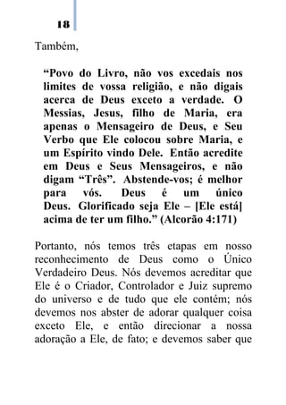 18
Também,
“Povo do Livro, não vos excedais nos
limites de vossa religião, e não digais
acerca de Deus exceto a verdade. O
Messias, Jesus, filho de Maria, era
apenas o Mensageiro de Deus, e Seu
Verbo que Ele colocou sobre Maria, e
um Espírito vindo Dele. Então acredite
em Deus e Seus Mensageiros, e não
digam “Três”. Abstende-vos; é melhor
para vós. Deus é um único
Deus. Glorificado seja Ele – [Ele está]
acima de ter um filho.” (Alcorão 4:171)
Portanto, nós temos três etapas em nosso
reconhecimento de Deus como o Único
Verdadeiro Deus. Nós devemos acreditar que
Ele é o Criador, Controlador e Juiz supremo
do universo e de tudo que ele contém; nós
devemos nos abster de adorar qualquer coisa
exceto Ele, e então direcionar a nossa
adoração a Ele, de fato; e devemos saber que
 