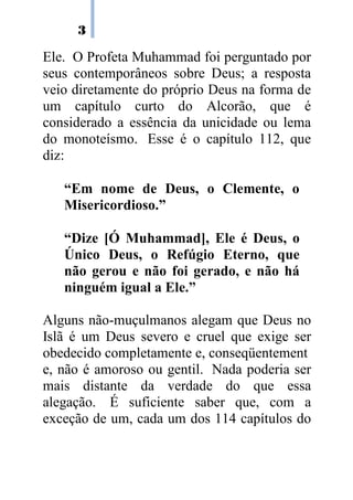 3
Ele. O Profeta Muhammad foi perguntado por
seus contemporâneos sobre Deus; a resposta
veio diretamente do próprio Deus na forma de
um capítulo curto do Alcorão, que é
considerado a essência da unicidade ou lema
do monoteísmo. Esse é o capítulo 112, que
diz:
“Em nome de Deus, o Clemente, o
Misericordioso.”
“Dize [Ó Muhammad], Ele é Deus, o
Único Deus, o Refúgio Eterno, que
não gerou e não foi gerado, e não há
ninguém igual a Ele.”
Alguns não-muçulmanos alegam que Deus no
Islã é um Deus severo e cruel que exige ser
obedecido.completamente.e,.conseqüentement
e, não é amoroso ou gentil. Nada poderia ser
mais distante da verdade do que essa
alegação. É suficiente saber que, com a
exceção de um, cada um dos 114 capítulos do
 