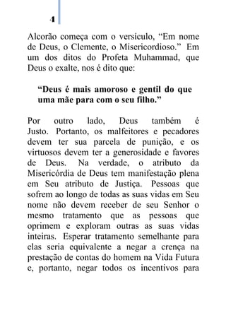 4
Alcorão começa com o versículo, “Em nome
de Deus, o Clemente, o Misericordioso.” Em
um dos ditos do Profeta Muhammad, que
Deus o exalte, nos é dito que:
“Deus é mais amoroso e gentil do que
uma mãe para com o seu filho.”
Por outro lado, Deus também é
Justo. Portanto, os malfeitores e pecadores
devem ter sua parcela de punição, e os
virtuosos devem ter a generosidade e favores
de Deus. Na verdade, o atributo da
Misericórdia de Deus tem manifestação plena
em Seu atributo de Justiça. Pessoas que
sofrem ao longo de todas as suas vidas em Seu
nome não devem receber de seu Senhor o
mesmo tratamento que as pessoas que
oprimem e exploram outras as suas vidas
inteiras. Esperar tratamento semelhante para
elas seria equivalente a negar a crença na
prestação de contas do homem na Vida Futura
e, portanto, negar todos os incentivos para
 