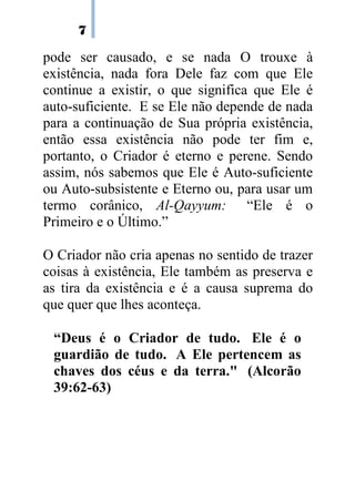 7
pode ser causado, e se nada O trouxe à
existência, nada fora Dele faz com que Ele
continue a existir, o que significa que Ele é
auto-suficiente. E se Ele não depende de nada
para a continuação de Sua própria existência,
então essa existência não pode ter fim e,
portanto, o Criador é eterno e perene. Sendo
assim, nós sabemos que Ele é Auto-suficiente
ou Auto-subsistente e Eterno ou, para usar um
termo corânico, Al-Qayyum: “Ele é o
Primeiro e o Último.”
O Criador não cria apenas no sentido de trazer
coisas à existência, Ele também as preserva e
as tira da existência e é a causa suprema do
que quer que lhes aconteça.
“Deus é o Criador de tudo. Ele é o
guardião de tudo. A Ele pertencem as
chaves dos céus e da terra." (Alcorão
39:62-63)
 