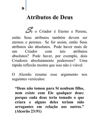 9
Atributos de Deus
SSSSe o Criador é Eterno e Perene,
então Seus atributos também devem ser
eternos e perenes. Se for assim, então Seus
atributos são absolutos. Pode haver mais de
um Criador com tais atributos
absolutos? Pode haver, por exemplo, dois
Criadores absolutamente poderosos? Uma
rápida reflexão mostra que isso não é viável.
O Alcorão resume esse argumento nos
seguintes versículos:
“Deus não tomou para Si nenhum filho,
nem existe com Ele qualquer deus:
porque cada deus teria tomado o que
criara e alguns deles teriam sido
arrogantes em relação aos outros.”
(Alcorão 23:91)
 
