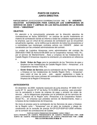 PUNTO DE CUENTA
                              JUNTA DIRECTIVA

PUNTO DE CUENTA N°.:JD/VECD/DGR8/001/2009FECHA:27/04/2009 PAG.: 1 DE: 4ASUNTO:
SOLICITAR AUTORIZACIÓN PARA CANCELAR LOS COMPROMISOS DE
SERVICIO DE ASEO Y LIMPIEZA EN LAS INSTALACIONES DE LA REGIÓN
OCHO – “AMAZONAS”

OBJETIVO:
  En atención a la comunicación emanada por la dirección ejecutiva de
  contrataciones en fecha 29/04/2010 en caracas de asunto lineamiento en
  materia de contratación donde se informa a todas las unidades organizativas de
  la empresa ,que en virtud de los procesos de contratación que se encuentran
  actualmente vigentes , se le notifica que la atención de todos los proveedores y/
  o contratistas que mantengan contratos activos con CADAFE ,deben ser
  canalizados por las unidades administradoras del contrato .
  La unidad de Logística Amazonas como administradora del contrato No
  2009-0025-17800 de fecha:03-06-2009 con la Cooperativa manaca 1452, R.L.
  por el servicio de Mantenimiento , Aseo y Limpieza de las Instalaciones de
  Cadafe Región 8 Amazonas requiere la orientación y/o aclaratoria en referencia
  a
    •    Emitir Orden de Pago para la cancelación de los “Servicios de aseo y
         limpieza en las instalaciones de Cadafe Región Ocho – Amazonas”, a la
         Cooperativa manaca 1452, R.L
    •    Emitir Orden de Servicio para la contratación de los “Servicios de aseo
         y limpieza en las instalaciones de Cadafe Región Ocho – Amazonas”,
         para cubrir el mes de junio , julio . agosto ,septiembre o hasta la
         culminación del nuevo proceso de contratación de Mantenimiento Aseo y
         limpieza de la Región 8 Amazonas


ANTECEDENTES
  En diciembre de 2008 mediante resolución de junta directiva Nº 2008-15-27
  punto Nº 15 sección Nº 27 de fecha 10-12-2008 se autoriza para proceder
  con la cancelación a través de ordenes de pago y emisión de orden de
  servicio , de la obligaciones originadas por la prestación de los servicios de
  aseo y Limpieza de la Región ocho -Amazonas a la Cooperativa Kaisen
  Social R.L . en empresa que prestaba servicio de Mantenimiento, Aseo y
  Limpieza de las instalaciones de Amazonas.
  Se inicia el proceso para la contratación de los Servicios de aseo y limpieza
  de la Región ocho - "Amazonas" con el retiro de invitación y pliego de
  condiciones de la consulta de precios N°CP-CCP-DOP-021-2008 emitidos
  por la comisión de contrataciones de Cadafe.
                PUNTO DE CUENTA PRESENTADO POR (NOMBRE / CARGO / FIRMA Y
SUNT OS U SUNT O DE CUENT A PRESE S SUNT O DE CUENT A PRESENT ADO POR ( NOM
SUNT O DE CUENT A PRESENT A S SU S SUNT O DE CUENT A PRESENT ADO POR ( NOMB
                       慣据汥捡 S 敤氠獯錠敓癲捩潩 S S S 敳⁹敤愠
 