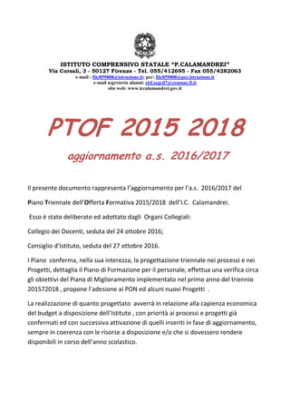ISTITUTO COMPRENSIVO STATALE “P.CALAMANDREI”
Via Corsali, 3 - 50127 Firenze - Tel. 055/412695 - Fax 055/4282063
e-mail : fiic859008@istruzione.it; pec: fiic859008@pec.istruzione.it
e-mail segreteria alunni: sisf.segcd7@comune.fi.it
sito web: www.iccalamandrei.gov.it
PTOF 2015 2018
aggiornamento a.s. 2016/2017
Il presente documento rappresenta l’aggiornamento per l’a.s. 2016/2017 del
Piano Triennale dell’Offerta Formativa 2015/2018 dell’I.C. Calamandrei.
Esso è stato deliberato ed adottato dagli Organi Collegiali:
Collegio dei Docenti, seduta del 24 ottobre 2016;
Consiglio d’Istituto, seduta del 27 ottobre 2016.
I Piano conferma, nella sua interezza, la progettazione triennale nei processi e nei
Progetti, dettaglia il Piano di Formazione per il personale, effettua una verifica circa
gli obiettivi del Piano di Miglioramento implementato nel primo anno del triennio
201572018 , propone l’adesione ai PON ed alcuni nuovi Progetti .
La realizzazione di quanto progettato avverrà in relazione alla capienza economica
del budget a disposizione dell’Istituto , con priorità ai processi e progetti già
confermati ed con successiva attivazione di quelli inseriti in fase di aggiornamento,
sempre in coerenza con le risorse a disposizione e/o che si dovessero rendere
disponibili in corso dell’anno scolastico.
 