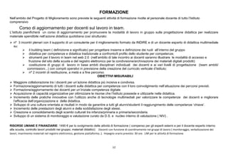 12
FORMAZIONE
Nell’ambito del Progetto di Miglioramento sono previste le seguenti attività di formazione rivolte al personale docente di tutto l’Istituto
comprensivo
Corso di aggiornamento per docenti sul lavoro in team.
L’Istituto pianificherà un corso di aggiornamento per promuovere la modalità di lavoro in gruppo sulla progettazione didattica per realizzare
materiale spendibile nell’azione didattica quotidiana così strutturato:
 nº 3 incontri plenari con il supporto di un consulente per il miglioramento formato da INDIRE e di un docente esperto di didattica multimediale
su:
 il building team ( definizione e significato) per progettare insieme e definizione dei ruoli all’interno del gruppo
 didattica per competenze e didattica tradizionale a confronto/il profilo dello studente per competenze;
 strumenti per il lavoro in team nel web 2.0 (nell’ambito di tale incontro ai docenti saranno illustrare le modalità di accesso e
fruizione del sito della scuola e del registro elettronico per la condivisione/archiviazione dei materiali digitali prodotti)
 costituzione di gruppi di lavoro in base ambiti disciplinari individuali dei docenti e ai vari livelli di progettazione (team ambiti/
commissioni...) con compiti operativi in previsione della creazione del curricolo verticale d’Istituto;
 nº 2 incontri di restituzione, a metà e a fine percorso.
OBIETTIVI MISURABILI
 Maggiore collaborazione tra i docenti per un’azione didattica più incisiva e condivisa.
 Formazione/aggiornamento di tutti i docenti sulla didattica per competenze con il loro coinvolgimento nell’attuazione dei percorsi previsti.
 Formazione/aggiornamento dei docenti per un’iniziale competenza digitale
 Acquisizione di capacità organizzative per ottimizzare le risorse che l’Istituto possiede e utilizzarle nella didattica.
 Incremento delle pratiche innovative con l’utilizzo anche di tecnologie multimediali per valorizzare le competenze dei docenti e migliorare
l’efficacia dell’organizzazione e della didattica.
 Sviluppo di una cultura orientata ai risultati in modo da garantire a tutti gli alunni/studenti il raggiungimento delle competenze ‘chiave’.
 Incremento delle prestazioni degli alunni e della soddisfazione degli stessi.
 Creazione e consolidamento degli scambi culturali tra infanzia/primaria e primaria/secondaria.
 Sviluppo di un sistema di monitoraggio e valutazione curato da D.S. e nucleo interno di valutazione ( NIV) .
RISORSE UMANE E FINANZIARIE: 1490 € per lo svolgimento delle attività di formazione ( compenso per gli esperti esterni e per il docente esperto interno
alla scuola, controllo lavori prodotti nei gruppo, materiali didattici) Docenti con funzione di coordinamento nei gruppi di lavoro ( monitoraggio, verbalizzazione dei
lavori, inserimento materiali nel registro elettronico, gestione piattaforma..). Impegno orario previsto: 30 ore. LIM per le attività di formazione.
 