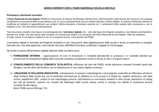 13
AZIONI COERENTI CON IL PIANO NAZIONALE SCUOLA DIGITALE
Premessa e riferimenti normativi
Il Piano Nazionale Scuola Digitale (PNSD) è il documento di indirizzo del Ministero dell’Istruzione, dell’Università e della Ricerca per il lancio di una strategia
complessiva di innovazione della scuola italiana e per un nuovo posizionamento del suo sistema educativo nell’era digitale. Si propone l'ambizioso obiettivo di
modificare gli ambienti di apprendimento per rendere l’offerta educativa e formativa coerente con i cambiamenti della società della conoscenza e con le
esigenze e con i ritmi del mondo contemporaneo.
Tale documento prevede come figura di accompagnamento l'animatore digitale che, unita alla figura del dirigente scolastico e del direttore amministrativo,
formerà una “triade” che sarà messa nelle condizioni di convertire gli obiettivi e le innovazioni del Piano Nazionale Scuola Digitale nella vita scolastica.
Si tratta, quindi, di una figura di sistema e non di un supporto tecnico, come previsto dal PNSD.
L’animatore digitale è nominato dal Dirigente Scolastico e per l’attuazione della digitalizzazione della scuola è tenuto a presentare un progetto
triennale che, una volta approvato, sarà inserito nel piano dell’offerta formativa, pubblicato e oggetto di monitoraggio.
Gli ambiti di azione dell’animatore digitale delineati dalla normativa sono:
1) FORMAZIONE INTERNA : organizzazione di corsi di formazione in modalità laboratoriale in presenza o in modalità blended per
promuovere le competenze digitali della comunità scolastica avvalendosi anche di risorse di rete o di esperti esterni.
2) COINVOLGIMENTO DELLA COMUNITA’ SCOLASTICA: diffusione dei temi del PNSD, anche attraverso momenti formativi aperti alle
famiglie e ad altri attori del territorio, per la realizzazione di una cultura digitale condivisa;
3) CREAZIONE DI SOLUZIONI INNOVATIVE: individuazione di soluzioni metodologiche e tecnologiche sostenibili da diffondere all’interno
degli ambienti della scuola (es. uso di particolari strumenti per la didattica di cui la scuola si è dotata (es. registro elettronico, sito della
scuola, piattaforma LMS; pratica di una metodologia comune; informazione su innovazioni esistenti in altre scuole; laboratorio di coding
per tutti gli studenti), coerenti con l’analisi dei fabbisogni della scuola stessa, anche in sinergia con attività di assistenza tecnica
condotta da altre figure.
(fonte PSND azione #28 pag 115).
 