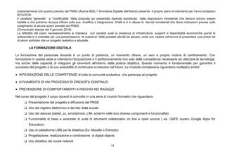 14
Coerentemente con quanto previsto dal PNSD (Azione #28), l’ Animatore Digitale dell’Istituto presenta il proprio piano di intervento per l’anno scolastico
2015/2016.
Il carattere “generale” e “modificabile “della proposta qui presentata dipende soprattutto dalle disposizioni ministeriali che devono ancora essere
redatte e che potranno dunque influire sulla sua modifica o integrazione. Infatti si è in attesa di decreti ministeriali che diano indicazioni precise sullo
svolgimento di alcune azioni previste nel PNSD.
(Comunicato stampa del 5 gennaio 2016).
La fattibilità del piano necessariamente si interseca con variabili quali la presenza di infrastrutture, supporti e disponibilità economiche quindi la
sottoscritta si è orientata per una presentazione “di massima” delle possibili attività da attuare, onde non cadere nell’errore di presentare una check list
di azioni piuttosto che un progetto realistico e attuabile.
LA FORMAZIONE DIGITALE
La formazione del personale docente è un punto di partenza, un momento chiave, un vero e proprio motore di cambiamento. Con
formazione in questa sede si intendono l'acquisizione o il perfezionamento non solo delle competenze necessarie ad utilizzare le tecnologie,
ma anche della capacità di integrare gli strumenti all’interno della pratica didattica. Questo momento è fondamentale per garantire il
successo del progetto e la sua possibilità di continuare a crescere nel futuro. Le ricadute complessive riguardano molteplici ambiti:
● INTEGRAZIONE DELLE COMPETENZE di tutta la comunità scolastica che partecipa al progetto
● AVVIAMENTO DI UN PROCESSO DI CRESCITA CONTINUO
● PREVENZIONE DI COMPORTAMENTI A RISCHIO NEI RAGAZZI
Nel corso del progetto il corpo docenti è coinvolto in una serie di incontri formativi che riguardano:
❏ Presentazione del progetto e diffusione del PNSD
❏ Uso del registro elettronico e del sito della scuola
❏ Uso dei devices (tablet, pc, smartphone, LIM, schermi nelle loro diverse componenti e funzionalità)
❏ Funzionalità di base e avanzate di suite di strumenti collaborativi on line e open source ( es. GAFE ovvero Google Apps for
Education)
❏ Uso di piattaforme LMS per la didattica (Es. Moodle o Edmodo)
❏ Progettazione, realizzazione e condivisione di digital objects
❏ Uso didattico dei social network
 