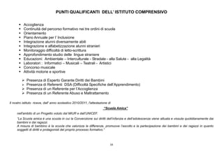 16
PUNTI QUALIFICANTI DELL’ ISTITUTO COMPRENSIVO
 Accoglienza
 Continuità del percorso formativo nei tre ordini di scuola
 Orientamento
 Piano Annuale per l’ Inclusione
 Integrazione alunni diversamente abili
 Integrazione e alfabetizzazione alunni stranieri
 Monitoraggio difficoltà di letto-scrittura
 Approfondimento studio delle lingue straniere
 Educazioni: Ambientale – Interculturale - Stradale - alla Salute - alla Legalità
 Laboratori : Informatici – Musicali – Teatrali - Artistici
 Concorso musicale
 Attività motorie e sportive
 Presenza di Esperto Garante Diritti dei Bambini
 Presenza di Referenti DSA (Difficoltà Specifiche dell’Apprendimento)
 Presenza di un Referente per l’Accoglienza
 Presenza di un Referente Abuso e Maltrattamento
Il nostro istituto riceve, dall' anno scolastico 2010/2011, l'attestazione di
“Scuola Amica”
nell'ambito di un Progetto voluto dal MIUR e dall’UNICEF.
“La Scuola amica è una scuola in cui la Convenzione sui diritti dell’infanzia e dell’adolescenza viene attuata e vissuta quotidianamente dai
bambini e dai ragazzi.
A misura di bambino è la scuola che valorizza le differenze, promuove l’ascolto e la partecipazione dei bambini e dei ragazzi in quanto
soggetti di diritti e protagonisti del proprio processo formativo.”
 