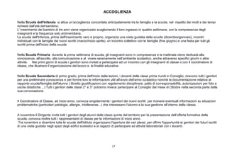 17
ACCOGLIENZA
Nella Scuola dell’Infanzia si attua un’accoglienza concordata anticipatamente tra la famiglia e la scuola, nel rispetto dei modi e dei tempi
richiesti dall’età del bambino.
L’ inserimento dei bambini di tre anni viene organizzato scaglionando il loro ingresso in quattro settimane, con la compresenza degli
insegnanti e la frequenza solo antimeridiana.
La scuola dell'Infanzia, prima dell'inserimento vero e proprio, organizza una visita guidata della scuola (dicembre/gennaio), incontri
individuali con le famiglie dei nuovi iscritti (marzo/inizio aprile), un incontro collettivo con le famiglie (fine giugno) e una festa per tutti gli
iscritti prima dell'inizio della scuola
Nella Scuola Primaria durante la prima settimana di scuola, gli insegnanti sono in compresenza e la mattinata viene dedicata alla
conoscenza, all'ascolto, alla comunicazione e al vivere serenamente nell’ambiente scolastico, anche attraverso specifici giochi o altre
attività. Nei primi giorni di scuola i genitori sono invitati a partecipare ad un incontro con gli insegnanti di classe o con il coordinatore di
classe, che illustrano l’organizzazione del lavoro e le finalità educative.
Nella Scuola Secondaria di primo grado, prima dell'inizio delle lezioni, i docenti delle classi prime riuniti in Consiglio, ricevono tutti i genitori
per una preliminare conoscenza e per fornire loro le informazioni utili all'avvio dell'anno scolastico nonché la documentazione relativa al
rapporto scuola/famiglia dell'alunno ( libretto giustificazioni con regolamento disciplinare, patto di corresponsabilità, autorizzazioni per foto e
uscite didattiche....) Tutti i genitori delle classi 2° e 3° potranno invece partecipare al Consiglio del mese di Ottobre nella seconda parte della
sua convocazione.
Il Coordinatore di Classe, ad inizio anno, convoca singolarmente i genitori dei nuovi iscritti per ricevere eventuali informazioni su situazioni
problematiche (particolari patologie, allergie, intolleranze,..) che interessano l’alunno e la sua gestione all’interno della classe.
A novembre il Dirigente invita tutti i genitori degli alunni delle classi quinte del territorio per la presentazione dell’offerta formativa della
scuola; convoca inoltre tutti i rappresentanti di classe per le informazioni di inizio anno.
Tra novembre e dicembre tutte le scuole dell'Istituto organizzano l'apertura dei vari plessi, per offrire l'opportunità ai genitori dei futuri iscritti
di una visita guidata negli spazi degli edifici scolastici e ai ragazzi di partecipare ad attività laboratoriali con i docenti.
 