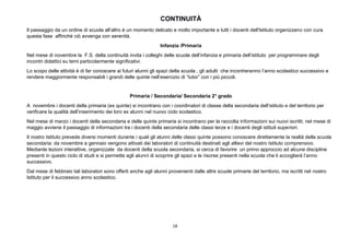 18
CONTINUITÀ
Il passaggio da un ordine di scuola all’altro è un momento delicato e molto importante e tutti i docenti dell'Istituto organizzano con cura
questa fase affinché ciò avvenga con serenità.
Infanzia /Primaria
Nel mese di novembre la F.S. della continuità invita i colleghi delle scuole dell’infanzia e primaria dell’istituto per programmare degli
incontri didattici su temi particolarmente significativi.
Lo scopo delle attività è di far conoscere ai futuri alunni gli spazi della scuola , gli adulti che incontreranno l’anno scolastico successivo e
rendere maggiormente responsabili i grandi delle quinte nell’esercizio di “tutor” con i più piccoli.
Primaria / Secondaria/ Secondaria 2° grado
A novembre i docenti della primaria (ex quinte) si incontrano con i coordinatori di classe della secondaria dell’istituto e del territorio per
verificare la qualità dell’inserimento dei loro ex alunni nel nuovo ciclo scolastico.
Nel mese di marzo i docenti della secondaria e delle quinte primaria si incontrano per la raccolta informazioni sui nuovi iscritti; nel mese di
maggio avviene il passaggio di informazioni tra i docenti della secondaria delle classi terze e i docenti degli istituti superiori.
Il nostro Istituto prevede diversi momenti durante i quali gli alunni delle classi quinte possono conoscere direttamente la realtà della scuola
secondaria: da novembre a gennaio vengono attivati dei laboratori di continuità destinati agli allievi del nostro Istituto comprensivo.
Mediante lezioni interattive, organizzate da docenti della scuola secondaria, si cerca di favorire un primo approccio ad alcune discipline
presenti in questo ciclo di studi e si permette agli alunni di scoprire gli spazi e le risorse presenti nella scuola che li accoglierà l’anno
successivo.
Dal mese di febbraio tali laboratori sono offerti anche agli alunni provenienti dalle altre scuole primarie del territorio, ma iscritti nel nostro
Istituto per il successivo anno scolastico.
 