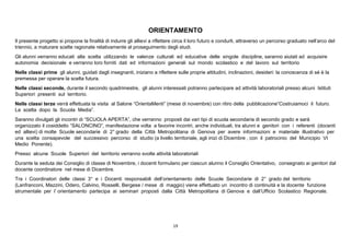 19
ORIENTAMENTO
Il presente progetto si propone la finalità di indurre gli allievi a riflettere circa il loro futuro e condurli, attraverso un percorso graduato nell’arco del
triennio, a maturare scelte ragionate relativamente al proseguimento degli studi.
Gli alunni verranno educati alla scelta utilizzando le valenze culturali ed educative delle singole discipline, saranno aiutati ad acquisire
autonomia decisionale e verranno loro forniti dati ed informazioni generali sul mondo scolastico e del lavoro sul territorio
Nelle classi prime gli alunni, guidati dagli insegnanti, iniziano a riflettere sulle proprie attitudini, inclinazioni, desideri: la conoscenza di sé è la
premessa per operare la scelta futura.
Nelle classi seconde, durante il secondo quadrimestre, gli alunni interessati potranno partecipare ad attività laboratoriali presso alcuni Istituti
Superiori presenti sul territorio.
Nelle classi terze verrà effettuata la visita al Salone “OrientaMenti” (mese di novembre) con ritiro della pubblicazione“Costruiamoci il futuro.
La scelta dopo la Scuola Media”.
Saranno divulgati gli incontri di “SCUOLA APERTA”, che verranno proposti dai vari tipi di scuola secondaria di secondo grado e sarà
organizzato il cosiddetto “SALONCINO”, manifestazione volta a favorire incontri, anche individuali, tra alunni e genitori con i referenti (docenti
ed allievi) di molte Scuole secondarie di 2° grado della Città Metropolitana di Genova per avere informazioni e materiale illustrativo per
una scelta consapevole del successivo percorso di studio (a livello territoriale, agli inizi di Dicembre , con il patrocinio del Municipio VI
Medio Ponente).
Presso alcune Scuole Superiori del territorio verranno svolte attività laboratoriali
Durante la seduta dei Consiglio di classe di Novembre, i docenti formulano per ciascun alunno il Consiglio Orientativo, consegnato ai genitori dal
docente coordinatore nel mese di Dicembre.
Tra i Coordinatori delle classi 3° e i Docenti responsabili dell’orientamento delle Scuole Secondarie di 2° grado del territorio
(Lanfranconi, Mazzini, Odero, Calvino, Rosselli, Bergese / mese di maggio) viene effettuato un incontro di continuità e la docente funzione
strumentale per l’ orientamento partecipa ai seminari proposti dalla Città Metropolitana di Genova e dall’Ufficio Scolastico Regionale.
 