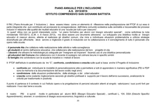 20
PIANO ANNUALE PER L’INCLUSIONE
A.S. 2015/2016
ISTITUTO COMPRENSIVO SAN GIOVANNI BATTISTA
Il PAI ( Piano Annuale per l' Inclusione ) deve essere inteso come un elemento di riflessione nella predisposizione del PTOF di cui esso è
parte integrante che può contribuire ad accrescere la consapevolezza dell'intera comunità scolastica sulla centralità e trasversalità dei processi
inclusivi in relazione alla qualità dei risultati educativi di una “scuola per tutti e per ciascuno”.
In quest' ottica non va quindi interpretato come “un piano formativo per alunni con bisogni educativi speciali”, come sottolinea la nota
ministeriale 1551/2013, (C.M. n. 8 marzo 2013), ma deve essere uno strumento attraverso cui sviluppare una didattica rivolta ai bisogni
educativi di ciascun alunno, attenta al realizzare gli obiettivi comuni, che mira a individuare situazioni problematiche e utilizza strategie
diversificate per affrontarle; deve servire a migliorare il grado di inclusività con la collaborazione e il coinvolgimento di tutto il personale che
opera nella scuola:
- il personale Ata che collabora nella realizzazione delle attività e nella sorveglianza
- gli studenti al centro dell'azione educativa che collaborano alla realizzazione del loro progetto di vita
- i docenti che attivano le metodologie più adeguate per “insegnare ad imparare” facendo uso di una didattica personalizzata
- gli educatori del Comune che collaborano con il docente di sostegno nel colmare lacune in specifici ambiti
- le famiglie che condividono con la scuola le iniziative e i metodi di lavoro
Il PTOF dell'Istituto è caratterizzato da tre “C”, confronto, condivisione e crescita sulle quali si basa anche il Progetto di Inclusione:
 confronto per individuare le modalità di personalizzazione atte a permettere a tutti di apprendere in maniera significativa (PEI e PDP
sono la memoria e la documentazione del lavoro svolto negli anni)
 condivisione delle situazioni problematiche, delle strategie, e dei criteri educativi
 crescita come costante miglioramento secondo gli obiettivi prefissati e supporto per il lavoro dell'anno successivo, analizzando le
criticità per trasformarle in positività.
Il punto di partenza è il contesto in cui l'istituto opera e la progettazione di percorsi educativi attenti al singolo valorizzano i suoi punti forti per
realizzare il suo star bene a scuola.
Il nostro PAI è quindi rivolto in particolare ad alunni BES (Bisogni Educativi Speciali) , certificati L. 104, DSA (Disturbi Specifici
Apprendimento), stranieri, in condizione di disagio socio-economico, linguistico e culturale.
 