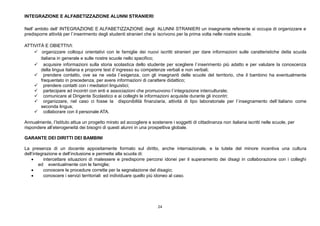 24
INTEGRAZIONE E ALFABETIZZAZIONE ALUNNI STRANIERI
Nell’ ambito dell’ INTEGRAZIONE E ALFABETIZZAZIONE degli ALUNNI STRANIERI un insegnante referente si occupa di organizzare e
predisporre attività per l`inserimento degli studenti stranieri che si iscrivono per la prima volta nelle nostre scuole.
ATTIVITÀ E OBIETTIVI:
 organizzare colloqui orientativi con le famiglie dei nuovi iscritti stranieri per dare informazioni sulle caratteristiche della scuola
italiana in generale e sulle nostre scuole nello specifico;
 acquisire informazioni sulla storia scolastica dello studente per scegliere l`inserimento più adatto e per valutare la conoscenza
della lingua italiana e proporre test d`ingresso su competenze verbali e non verbali;
 prendere contatto, ove se ne veda l`esigenza, con gli insegnanti delle scuole del territorio, che il bambino ha eventualmente
frequentato in precedenza, per avere informazioni di carattere didattico;
 prendere contatti con i mediatori linguistici;
 partecipare ad incontri con enti e associazioni che promuovono l`integrazione interculturale;
 comunicare al Dirigente Scolastico e ai colleghi le informazioni acquisite durante gli incontri;
 organizzare, nel caso ci fosse la disponibilità finanziaria, attività di tipo laboratoriale per l`insegnamento dell`italiano come
seconda lingua;
 collaborare con il personale ATA.
Annualmente, l’Istituto attua un progetto mirato ad accogliere e sostenere i soggetti di cittadinanza non italiana iscritti nelle scuole, per
rispondere all’eterogeneità dei bisogni di questi alunni in una prospettiva globale.
GARANTE DEI DIRITTI DEI BAMBINI
La presenza di un docente appositamente formato sul diritto, anche internazionale, e la tutela del minore incentiva una cultura
dell’integrazione e dell’inclusione e permette alla scuola di:
 intercettare situazioni di malessere e predisporre percorsi idonei per il superamento dei disagi in collaborazione con i colleghi
ed eventualmente con le famiglie;
 conoscere le procedure corrette per la segnalazione del disagio;
 conoscere i servizi territoriali ed individuare quello più idoneo al caso.
 
