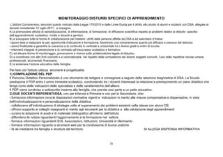 25
MONITORAGGIO DISTURBI SPECIFICI DI APPRENDIMENTO
L’Istituto Comprensivo, secondo quanto indicato dalla Legge 170/2010 e dalle Linee Guida per il diritto allo studio di alunni e studenti con DSA. allegate al
decreto ministeriale 12 luglio 2011, si impegna:
A) a promuovere attività di sensibilizzazione, di informazione, di formazione, di diffusione scientifica rispetto ai problemi relativi ai disturbi specifici
dell’apprendimento scolastico, rivolte a docenti e genitori;
B) a sviluppare tutte le forme di collaborazione per tutelare i diritti delle persone affette da DSA e ad esercitare d’intesa:
• azioni tese a realizzare le pari opportunità d’istruzione e formazione, favorendo una comprensione quanto più efficace e precoce del disturbo
• azioni finalizzate a garantire la coerenza e la continuità in verticale e orizzontale tra i diversi gradi e ordini di scuola;
• interventi integrati di prevenzione e di contrasto all’insuccesso scolastico e formativo;
C) ad attuare forme di monitoraggio, prevenzione e ricerca sulle problematiche legate al disturbo;
D) a coordinare con altri Enti coinvolti e a razionalizzare, nel rispetto delle competenze dei diversi soggetti coinvolti, l’uso delle rispettive risorse umane,
professionali, strumentali, finanziarie;
E) a sostenere l’azione educativa della famiglia.
Per fare ciò l’Istituto utilizza strumenti e progettualità.
1) COMPILAZIONE DEL PDP
Il Percorso Didattico Personalizzato è uno strumento da redigere e consegnare a seguito della relazione diagnostica di DSA. La Scuola
predispone il PDP entro il primo trimestre scolastico, condividendo tra i docenti interessati la relazione e predisponendo un piano didattico che
tenga conto delle indicazioni dello specialista e delle caratteristiche dell’allievo.
Il PDP viene condiviso e sottoscritto insieme alla famiglia, che prende così parte a un patto educativo.
2) DUE DOCENTI REFERENTI/DSA, uno per lnfanzia e Primaria e uno per la Secondaria, che:
- forniscono informazioni circa le disposizioni normative vigenti e indicazioni in merito alle misure compensative e dispensative, in vista
dell’individualizzazione e personalizzazione della didattica
- collaborano all’individuazione di strategie volte al superamento dei problemi esistenti nella classe con alunni DS
- offrono supporto ai colleghi insegnanti in merito agli strumenti per la didattica e alla valutazione degli apprendimenti
- curano la dotazione di ausili e di materiale bibliografico all’interno dell’Istituto
- diffondono le notizie riguardanti l’aggiornamento e la formazione nel settore
- fornisce informazioni riguardanti Enti, Associazioni, Istituzioni, Università di riferimento
- fornisce informazioni riguardo a strumenti web per la condivisione di buone pratiche
- fa da mediatore tra famiglia e strutture del territorio. SI ALLEGA DISPENSA INFORMATIVA
 