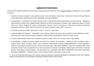 27
AMBIENTE/TERRITORIO
L’IC San Giovanni Battista caratterizza la propria offerta formativa grazie anche ad attività svolte, in orario curricolare, in collaborazione con vari soggetti
del territorio:
 l’adesione a iniziative e progetti su scala nazionale e locale: Frutta nelle Scuole, Intrecci Urbani, Fruttometro (Comune di Genova), Riciclolio,
Festival della Scienza, Rigiocattolo (Comunità di Sant’Egidio); Porto Aperto (Multedo);
 la partecipazione a manifestazioni ed iniziative proposte da enti e realtà territoriali: Festa della Speranza (Terre des Hommes – Associazione
Semplicemente), Iniziative Unicef, Bottega Solidale, Settimana dei Parchi (Circoscrizione), animazioni Coop, Solidarscuola (Music for Peace),
Genova per l’Africa, Ospedale dei pupazzi (Arci),Gipsoteca Venzano; incontri di Educazione ai Diritti Umani (Amnesty International),
Associazione S.P.E.R.A., LIONS, ONLUS “Casa Alessia” per adozioni a distanza in Africa, UISP – Punto Luce
 le proposte di educazione stradale : Associazione “In risciò” , incontri con i Vigili Urbani;
 le proposte didattiche di “Impararte” - visite guidate, mostre, laboratori, attività di animazione e percorsi gestiti da: Archivi e Biblioteche , Musei
statali, comunali e privati, Acquario di Genova, Matefitness, Palazzo Ducale, Città dei Bambini, Genoa Port Center, Muvita;
 la visione di rappresentazioni teatrali o cinematografiche proposte ai ragazzi, dentro e fuori la scuola, anche in lingua inglese;
 la partecipazione a progetti ed iniziative proposti da aziende, enti, fondazioni ed associazioni : Teatro Carlo Felice, Fondazione Carige –
Progetto Giovani, Banco di Chiavari, MUS-E, Lions, Dipartimenti dell'Università di Genova (Statistica,Matematica..), Istituto Nazionale di
Geofisica e Vulcanologia, Laboratori Educativi Territoriali, Associazione DLF, AMIU, IREN, PARMALAT, Secolo XIX, Repubblica, AMT, Eataly,
Cooperativa Pescatori Voltri, Associazione Terra!, Centri e Cooperative di Educazione Ambientale, Aziende Agricole del territorio, Filarmonica
Sestrese, Circolo Merlino, Circolo CÀ Bianca, CAI, Italia Nostra, Lipu, Legambiente, UISP, ARCI,”A COMPAGNA”, Virtus Sestri, Basket Sestri,
Associazione LABIYRINTH, Fondazione Garrone, GOG, Sinagoga di Genova, altre chiese e luoghi di culto,
 gli incontri di educazione alla salute, primo soccorso, educazione sessuale, prevenzione del tabagismo e dell’alcolismo, (ASL 3, IST, Ospedale
Galliera, Centro Regionale di Farmacovigilanza, Dipartimento Regionale Salute e Servizi Sociali);
 