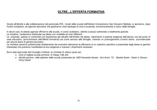 29
OLTRE...L'OFFERTA FORMATIVA
Grazie all'attività e alla collaborazione del personale ATA, i locali delle scuole dell'Istituto Comprensivo San Giovanni Battista, si apriranno, dopo
l'orario scolastico, ad agenzie educative che gestiranno varie tipologie di corsi e proposte, economicamente a carico delle famiglie.
In alcuni casi, le stesse agenzie offriranno alla scuola, in orario scolastico, attività a prezzo calmierato o totalmente gratuite.
Le iniziative risulteranno distribuite nei plessi con modalità ed orari differenti
Le proposte, spesso in continuità con esperienze già attuate nell’ambito dei plessi, rispondono a precise esigenze dell’utenza, sia dal punto di
vista educativo, (arricchimento dell’offerta formativa) sia come servizio alle famiglie, creando un prolungamento d’orario talora provvidenziale
per alcune fasce di genitori-lavoratori.
Le iniziative saranno pubblicizzate direttamente dai promotori attraverso la diffusione di un volantino specifico e presentate dagli stessi ai genitori
interessati che potranno manifestare le loro esigenze e ricevere i chiarimenti necessari.
Sono stati approvate dal Consiglio d’Istituto le richieste di utilizzo spazi per:
 corsi di inglese scuola primaria di Happy Talk srls
 attività sportive nelle palestre delle scuole presentate da: ASD Kenseido Karate - Arci Amici 72 - Basket Sestri - Sestri in Danza -
Virtus Sestri
 