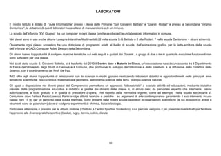 30
LABORATORI
Il nostro Istituto è dotato di “Aule Informatiche” presso i plessi delle Primarie “San Giovanni Battista” e “Gianni Rodari” e presso la Secondaria “Virginia
Centurione”, le dotazioni di questi laboratori necessitano di manutenzione e di un rinnovo.
La scuola dell’Infanzia “XVI Giugno” ha un computer in ogni classe (anche se obsoleti) e un laboratorio informatico in comune.
Nei plessi sono in uso anche alcune Lavagne Interattive Multimediali ( 2 nella scuola S.G.Battista e 2 alla Rodari, 7 nella scuola Centurione + alcuni schermi).
Ovviamente ogni plesso scolastico ha una dotazione di programmi adatti al livello di scuola, dall'animazione grafica per la letto-scrittura della scuola
dell’Infanzia al CAD (Computer Aided Design) della Secondaria.
Gli alunni hanno l’opportunità di svolgere ricerche tematiche sul web seguiti e guidati dai Docenti , a gruppi di due o tre in quanto le macchine funzionanti non
sono sufficienti per una classe.
Nei locali della scuola S. Giovanni Battista, si è trasferito dal 2013 il Centro Idee e Materie in Gioco, un'associazione nata da un accordo tra il Dipartimento
di Fisica dell'Università degli Studi di Genova e il Comune, che promuove lo sviluppo dell'intuizione e della creatività e la diffusione della Didattica della
Scienza, con il coordinamento del Prof. De Paz.
IMG offre agli alunni l'opportunità di relazionarsi con la scienza in modo giocoso realizzando laboratori didattici e approfondimenti nelle principali aree
tematiche scientifiche: fisico-chimica, matematica e geometria, astronomia-scienze della terra, biologia-scienze naturali
Gli spazi a disposizione nei diversi plessi del Comprensivo permettono un approccio “laboratoriale” a svariate attività ed educazioni, mediante iniziative
previste dalla programmazione educativa e didattica e gestite dai docenti delle classe o, in alcuni casi, da personale esperto che interviene, previa
autorizzazione, a titolo gratuito o in qualità di prestatore d’opera, nel rispetto della normativa vigente, come ad esempio nella scuola secondaria V.
Centurione dove l'artista Paolo Lorenzo Parisi svolge attività teoriche e pratiche su argomenti di arte contemporanea garantendo il suo intervento in una
classe ogni 15 gg per un percorso dalla durata triennale. Sono presenti nelle nostre scuole laboratori di osservazioni scientifiche (le cui dotazioni di arredi e
strumenti sono da potenziare) dove si svolgono esperimenti di chimica, fisica e biologia.
Particolare attenzione è prevista per le attività motorie ( l'Istituto è Centro Sportivo Scolastico), i cui percorsi vengono il più possibile diversificati per facilitare
l'approccio alle diverse pratiche sportive (basket, rugby, tennis, calcio, danza)
 