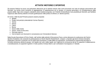 34
ATTIVITA’ MOTORIE E SPORTIVE
Da sempre l’Istituto ha avuto una particolare attenzione per la attività motorie viste come strumento non solo di sviluppo psicomotorio del
fanciullo, ma anche come momento di aggregazione, di appartenenza ad un gruppo, di crescita personale e di consapevolezza delle
proprie abilità. Ogni anno vengono valutate le varie iniziative proposte, con l’intento di diversificare il più possibile gli interventi, per facilitare
l’approccio alle diverse pratiche e trovare gratificazione nella pratica di almeno un’ attività sportiva.
Di norma, nella Scuola Primaria possono essere proposte:
 Basket
 Rugby (nel periodo antecedente il torneo Ravano)
 Tennis
 Danza
 Calcio
 Bocce
 Giochi della mente
 Giochi motori di fine anno
 Giornata sugli sci
 Cicli di lezioni con tirocinanti in convenzione con l’Università di Genova
Nella Scuola Secondaria di Primo Grado, nell' ambito delle attività di Educazione Fisica, anche attraverso la costituzione del Centro
Sportivo Scolastico che consente la partecipazione ai Giochi Sportivi Studenteschi, vengono proposte agli alunni diverse discipline
finalizzate a favorire il confronto con la cultura del movimento in molte delle sue espressioni, aumentando le opportunità educative e
formative attraverso attività di gruppo, nel rispetto dei ruoli e delle regole, per migliorare la conoscenza del sé, la capacità di collaborazione
e socializzazione, la capacità di gestire in modo positivo il tempo libero e per contrastare il sovrappeso e l' obesità.
 