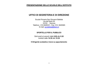 4
PRESENTAZIONE DELLE SCUOLE DELL’ISTITUTO
UFFICI DI SEGRETERIA E DI DIREZIONE
Scuola Primaria San Giovanni Battista
Via del Sarto 20
16153 Genova
Telefono: 010 6045331 - Fax: 010 6045565
E-mail: sg.battista@libero.it
SPORTELLO PER IL PUBBLICO
Dal lunedì al venerdì dalle 8.00 alle 9.30
martedì dalle 14.30 alle 16.30
Il Dirigente scolastico riceve su appuntamento
 
