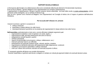 42
RAPPORTI SCUOLA-FAMIGLIA
L’informazione alla famiglia e la collaborazione attiva sono considerate dalla Scuola elementi di fondamentale importanza.
Entro la fine di Ottobre, i genitori eleggono il loro rappresentante nei consigli di classe/sezione.
I rappresentanti di classe/sezione o gruppi di genitori possono tenere assemblee nei locali della scuola, in orario extrascolastico, previa
domanda scritta al Dirigente, con un anticipo di almeno 5 gg.
Ogni tre anni i genitori sono chiamati ad eleggere i loro rappresentanti nel Consiglio di Istituto che è l’organo di gestione dell’Istituzione
Scolastica.
Per la scuola dell’ infanzia e le primarie
I docenti incontrano i genitori in occasione di:
 colloqui individuali;
 assemblee di classe (almeno tre volte l’anno);
 interclassi/intersezioni giuridiche con la presenza dei rappresentanti di classe (almeno due volte l’anno).
Nell'assemblea, particolarmente a inizio anno, occorre affrontare molteplici argomenti quali:
o organizzazione scolastica ( orari di ingresso e di uscita, regole,..)
o organizzazione della giornata (distribuzione del carico di lavoro)
o assegnazione compito (quando ,quanto)
o verifiche (periodicità,
o rapporti scuola-famiglia (comunicazioni, colloqui, collaborazioni, ecc.)
o interventi particolari (alunni con difficoltà)
o partecipazione ad eventuali iniziative sociali, culturali, sportive, ricreative
o organizzazione dell'attività alternativa all'insegnamento della religione(orari, contenuti)
o modalità di convocazione assemblee e colloqui individuali
o criteri per l’utilizzo del contributo volontario ed eventuali proposte di utilizzo
E' necessario garantire all'utenza una corretta informazione.
Durante l’assemblea un genitore sarà tenuto a redigere un verbale con indicati gli argomenti trattati e le eventuali decisioni prese.
 