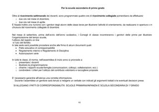 43
Per la scuola secondaria di primo grado
Oltre al ricevimento settimanale dei docenti, sono programmate quattro ore di ricevimento collegiale pomeridiano da effettuarsi:
o due ore nel mese di dicembre;
o due ore nel mese di aprile.
È fissata inoltre una riunione con i genitori degli alunni delle classi terze per illustrare l’attività di orientamento, da realizzarsi in apertura o in
chiusura del ricevimento collegiale di dicembre.
Nel mese di settembre, prima dell’avvio dell’anno scolastico, i Consigli di classe incontreranno i genitori delle prime per illustrare:
l’organizzazione del tempo scuola,
l’utilizzo del registro on line
e l’uso del libretto.
In tale sede sarà possibile procedere anche alla firma di alcuni documenti quali:
 Patto educativo di corresponsabilità
 Regolamento interno e Regolamento di Disciplina
 Autorizzazioni varie
In tutte le classi, di norma, nell’assemblea di inizio anno si provvede a:
o presentare i docenti
o illustrare la programmazione
o chiarire i rapporti scuola-famiglia (comunicazioni, colloqui, collaborazioni, ecc.)
o condividere i criteri per l’utilizzo del contributo volontario e raccogliere proposte
E' necessario garantire all'utenza una corretta informazione.
Durante l’assemblea un genitore sarà tenuto a redigere un verbale con indicati gli argomenti trattati e le eventuali decisioni prese.
SI ALLEGANO I PATTI DI CORRESPONSANILITÀ SCUOLE PRIMARIA/INFANZIA E SCUOLA SECONDARIA DI 1°GRADO
 
