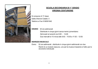 8
SCUOLA SECONDARIA DI 1° GRADO
VIRGINIA CENTURIONE
Si compone di 17 classi
Salita Inferiore Cataldi, 5
Telefono e Fax 0106591942
ORARIO 30 ore settimanali
Distribuite in cinque giorni senza rientro pomeridiano
Dal lunedì al venerdì ore 8:00 - 14:00
Due intervalli di 15 minuti alle 9:50 – 10:05 e 11:50 – 12:05
INDIRIZZO MUSICALE
Orario 32 ore settimanali , distribuite in cinque giorni settimanali con due
Rientri di un modulo ciascuno, uno per la musica d’assieme e l’altro per lo
strumento individuale
 
