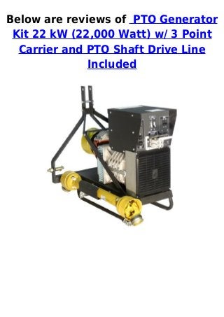 Below are reviews of PTO Generator
 Kit 22 kW (22,000 Watt) w/ 3 Point
  Carrier and PTO Shaft Drive Line
              Included
 