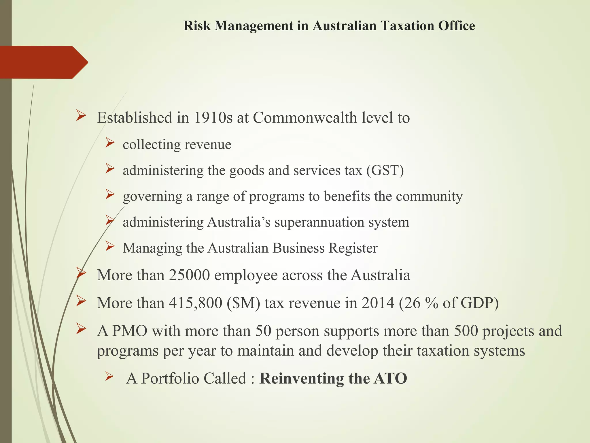  Established in 1910s at Commonwealth level to
 collecting revenue
 administering the goods and services tax (GST)
 governing a range of programs to benefits the community
 administering Australia’s superannuation system
 Managing the Australian Business Register
 More than 25000 employee across the Australia
 More than 415,800 ($M) tax revenue in 2014 (26 % of GDP)
 A PMO with more than 50 person supports more than 500 projects and
programs per year to maintain and develop their taxation systems
 A Portfolio Called : Reinventing the ATO
Risk Management in Australian Taxation Office
 