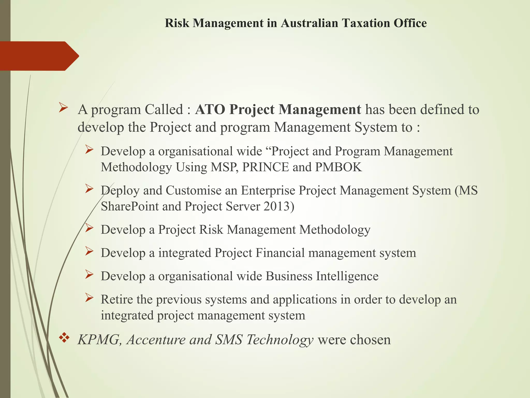  A program Called : ATO Project Management has been defined to
develop the Project and program Management System to :
 Develop a organisational wide “Project and Program Management
Methodology Using MSP, PRINCE and PMBOK
 Deploy and Customise an Enterprise Project Management System (MS
SharePoint and Project Server 2013)
 Develop a Project Risk Management Methodology
 Develop a integrated Project Financial management system
 Develop a organisational wide Business Intelligence
 Retire the previous systems and applications in order to develop an
integrated project management system
 KPMG, Accenture and SMS Technology were chosen
Risk Management in Australian Taxation Office
 