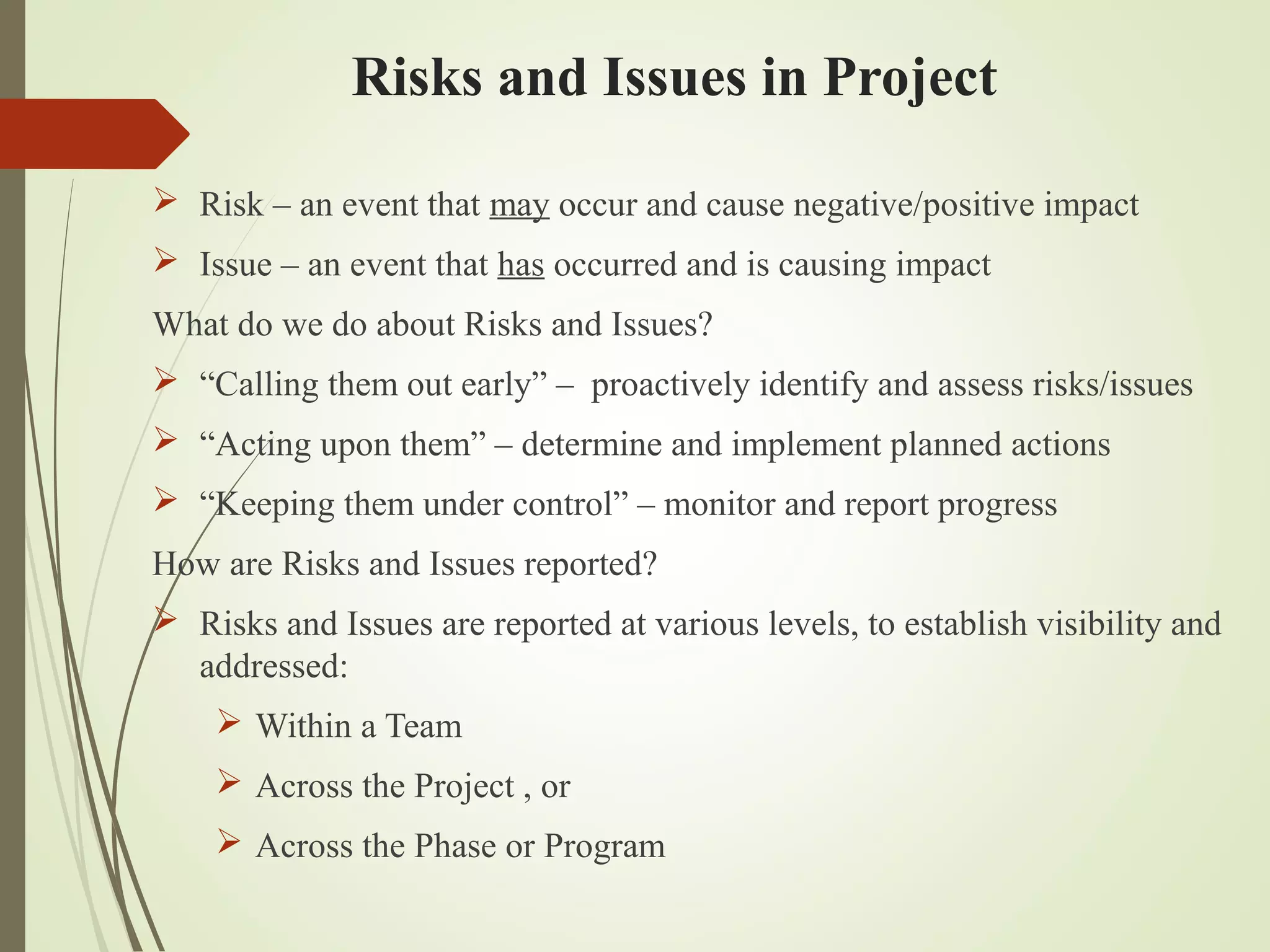 Risks and Issues in Project
 Risk – an event that may occur and cause negative/positive impact
 Issue – an event that has occurred and is causing impact
What do we do about Risks and Issues?
 “Calling them out early” – proactively identify and assess risks/issues
 “Acting upon them” – determine and implement planned actions
 “Keeping them under control” – monitor and report progress
How are Risks and Issues reported?
 Risks and Issues are reported at various levels, to establish visibility and
addressed:
 Within a Team
 Across the Project , or
 Across the Phase or Program
 