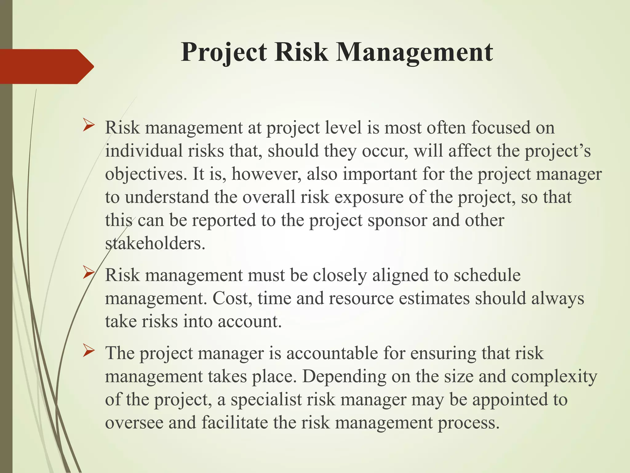 Project Risk Management
 Risk management at project level is most often focused on
individual risks that, should they occur, will affect the project’s
objectives. It is, however, also important for the project manager
to understand the overall risk exposure of the project, so that
this can be reported to the project sponsor and other
stakeholders.
 Risk management must be closely aligned to schedule
management. Cost, time and resource estimates should always
take risks into account.
 The project manager is accountable for ensuring that risk
management takes place. Depending on the size and complexity
of the project, a specialist risk manager may be appointed to
oversee and facilitate the risk management process.
 