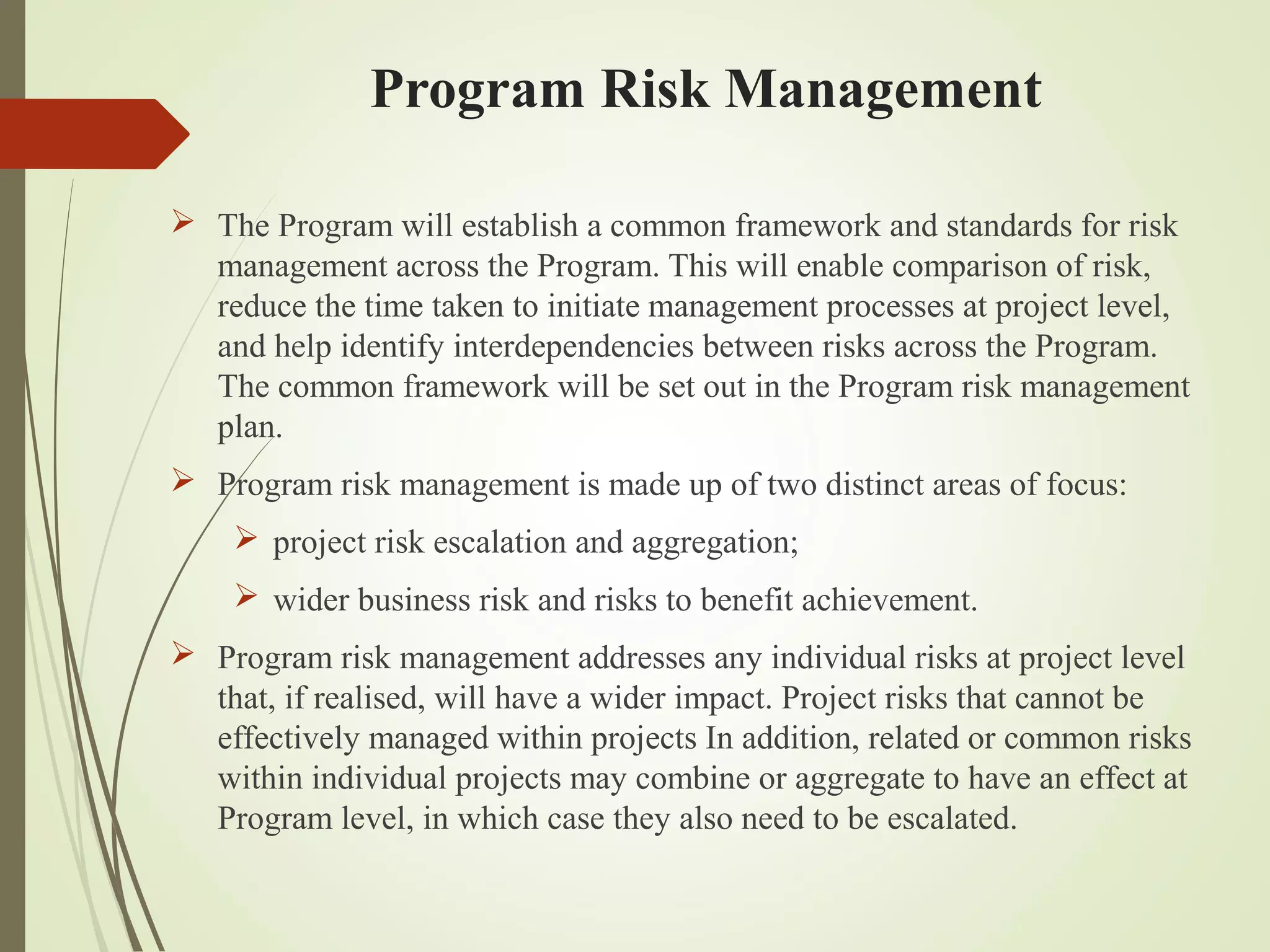 Program Risk Management
 The Program will establish a common framework and standards for risk
management across the Program. This will enable comparison of risk,
reduce the time taken to initiate management processes at project level,
and help identify interdependencies between risks across the Program.
The common framework will be set out in the Program risk management
plan.
 Program risk management is made up of two distinct areas of focus:
 project risk escalation and aggregation;
 wider business risk and risks to benefit achievement.
 Program risk management addresses any individual risks at project level
that, if realised, will have a wider impact. Project risks that cannot be
effectively managed within projects In addition, related or common risks
within individual projects may combine or aggregate to have an effect at
Program level, in which case they also need to be escalated.
 